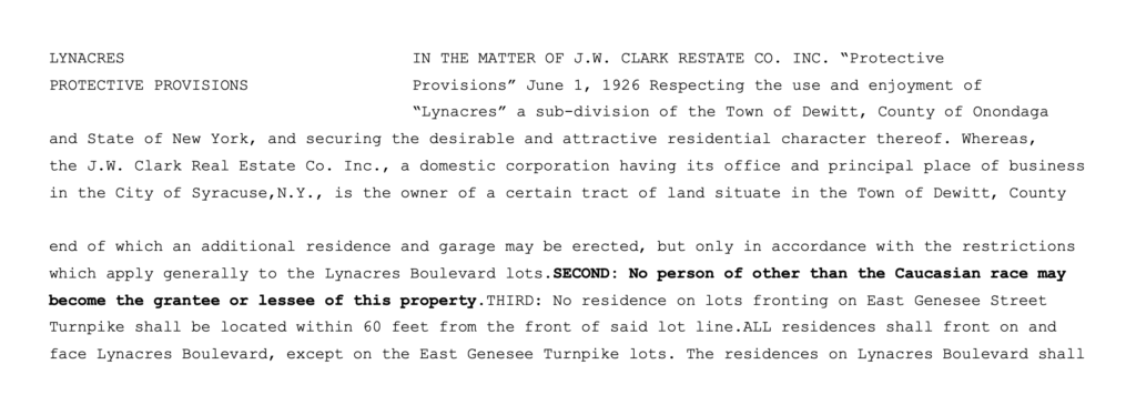 Lynacres, in the matter of J.W. Clark Real Estate Co. Inc. “Protective Provisions” June 1, 1926 Respecting the use and enjoyment of “Lynacres” a sub-division of the Town of Dewitt, County of Onondaga and State of New York, and securing the desirable and attractive residential character thereof… only in accordance with the restrictions which apply generally to the Lynacres Boulevard lots. Second: No person of other than the Caucasian race may become the grantee or lessee of this property.