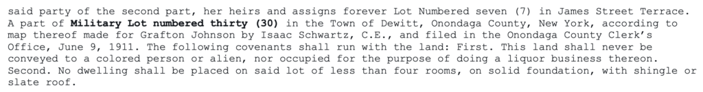 said party of the second part, her heirs and assigns forever Lot Numbered seven (7) in James Street Terrace. A part of Military Lot numbered thirty (30) in the Town of Dewitt, Onondaga County, New York, according to map thereof made for Grafton Johnson by Isaac Schwartz, C.E., and filed in the Onondaga County Clerk’s Office, June 9, 1911. The following covenants shall run with the land: First. This land shall never be conveyed to a colored person or alien, nor occupied for the purpose of doing a liquor business thereon