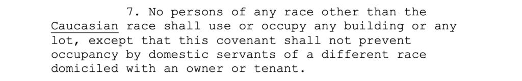 7. No persons of any race other than the Caucasian race shall use or occupy any building or any lot, except that this covenant shall not prevent occupancy by domestic servants of a different race domiciled with an owner or tenant