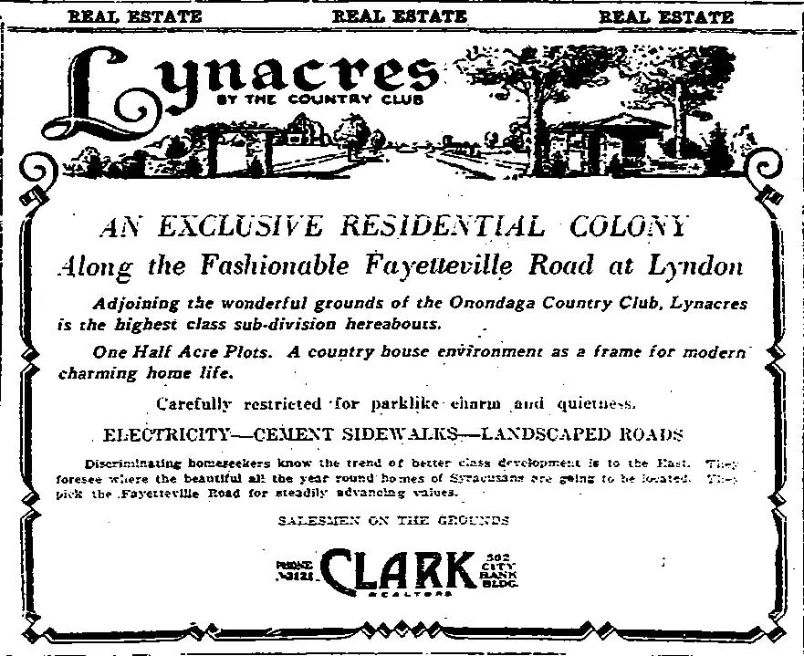 Newspaper with an ad that reads: “Lynacres by the Country Club An Exclusive Residential Colony Along the Fashionable Fayetteville Road at Lyndon Adjoining the wonderful grounds of the Onondaga Country Club, Lynacres is the highest class sub-division hereabouts. One Half Acre Plots. A country house environment as a frame for modern charming home life. Carefully restricted for parklike charm and quietness. Electricity – Cement Sidewalks – Landscapes Roads Discriminating homeseekers know the trend of better class development is to the East. They foresee where the beautiful all year round homes of Syracuse are going to be located. They pick the Fayetteville Road for steadily advancing values Salesmen on the Grounds Clark Realtors”