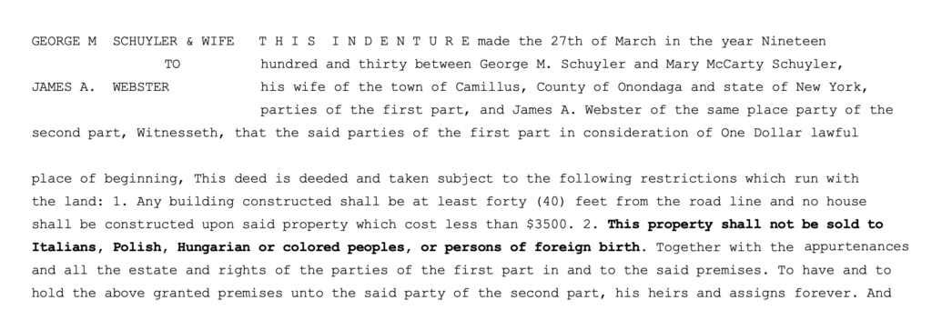 George M. Schuyler and wife to James A. Webster. This indenture made the 27th of March in the year Nineteen hundred and thirty between George M. Schuyler and Mary McCarty Schuyler, his wife of the town of Camillus, County of Onondaga and state of New York, parties of the first part, and James A. Webster of the same place party of the second part, Witnesseth, that the said parties of the first part in consideration of One Dollar lawful place of beginning, This deed is deeded and taken subject to the following restrictions which run with the land: 1. Any building constructed shall be at least forty (40) feet from the road line and no house shall be constructed upon said property which cost less than $3500. 2. This property shall not be sold to Italians, Polish, Hungarian or colored peoples, or persons of foreign birth. Together with the and all the estate and rights of the parties of the first part in and to the said premises. To have and to hold the above granted premises unto the said party of the second part, his heirs and assigns forever. And.