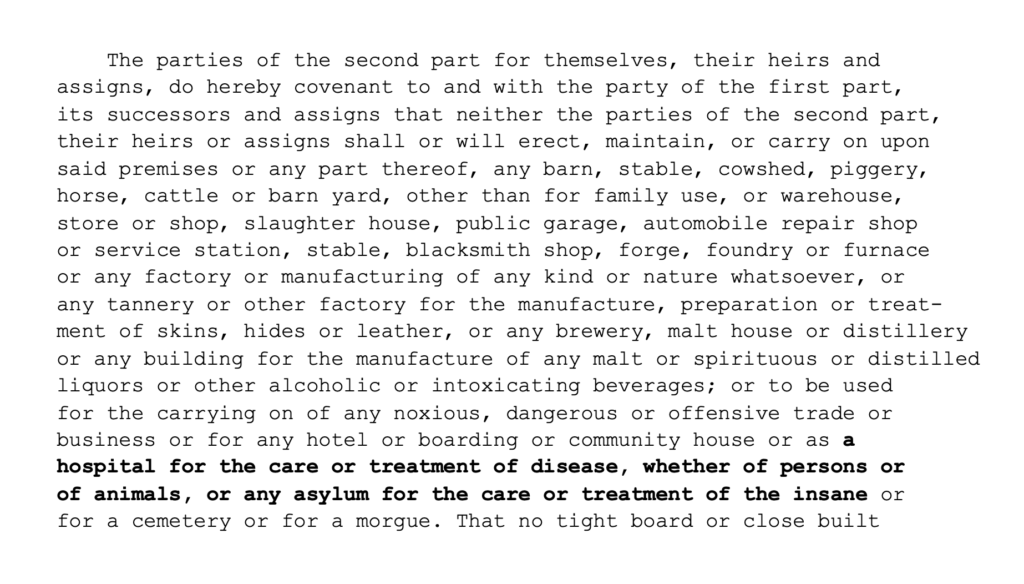 The parties of the second part for themselves, their heirs and assigns, do hereby covenant to and with the party of the first part, its successors and assigns that neither the parties of the second part, their heirs or assigns shall or will erect, maintain, or carry on upon said premises or any part thereof, any barn, stable, cowshed, piggery, horse, cattle or barn yard, other than for family use, or warehouse, store or shop, slaughter house, public garage, automobile repair shop or service station, stable, blacksmith shop, forge, foundry or furnace or any factory or manufacturing of any kind or nature whatsoever, or any tannery or other factory for the manufacture, preparation or treatment of skins, hides or leather, or any brewery, malt house or distillery or any building for the manufacture of any malt or spirituous or distilled liquors or other alcoholic or intoxicating beverages; or to be used for the carrying on of any noxious, dangerous or offensive trade or business or for any hotel or boarding or community house or as a hospital for the care or treatment of disease, whether of persons or of animals, or any asylum for the care or treatment of the insane or for a cemetery or for a morgue. That no tight board or close built