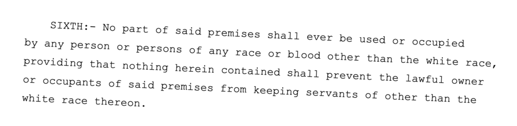 SIXTH:- No part of said premises shall ever be used or occupied by any person or persons of any race or blood other than the white race, providing that nothing herein contained shall prevent the lawful owner or occupants of said premises from keeping servants of other than the white race thereon.