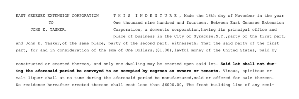 EAST GENESEE EXTENSION CORPORATION to John E. Tasker This indenture, Made the 18th day of November in the year One thousand nine hundred and fourteen. Between East Genesee Extension Corporation, a domestic corporation, having its principal office and place of business in the City of Syracuse,N.Y.,party of the first part, and John E. Tasker, of the same place, party of the second part. Witnesseth, That the said party of the first part, for and in consideration of the sum of One Dollars ($1.00),lawful money of the United States, paid by constructed or erected thereon, and only one dwelling may be erected upon said lot. Said lot shall not during the aforesaid period be conveyed to or occupied by negroes as owners or tenants. Vinous, spiritous or malt liquor shall at no time during the aforesaid period be manufactured, sold or offered for sale thereon. No residence hereafter erected thereon shall cost less than $6000.00, The front building line of any resi-.