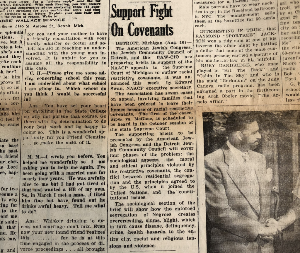 Support Fight on Covenants Detroit, Michigan. August 10. The American Jewish Congress, the Jewish Community Council of Detroit, and the UAW-CIO are preparing briefs in support of the NAACP appeals to the Supreme Court of Michigan to outlaw racial restrictive covenants, it was announced this week by Edward Swan, NAACP executive secretary. The Association has seven cases on appeal, involving families that have been ordered to leave their homes because of racial restrictive covenants. The first of the cases, Sipes vs. McGhee, is scheduled to be heard in the October session of the state Supreme Court. The supporting briefs to be presented by the American Jewish Congress and the Detroit Jewish Community Council will cover four phases of the problem: the sociological aspects, the moral and ethical principles violated by restrictive covenants, the conflict between residential segregation and the principles agreed to by the U.S. when it joined the United Nations, and the constitutional issues. The sociological section of the brief will show how the enforced segregation of Negroes creates overcrowding, slums, blight, which in turn cause disease delinquency, crime, health hazards to the entire city, racial and religious tensions and violence.